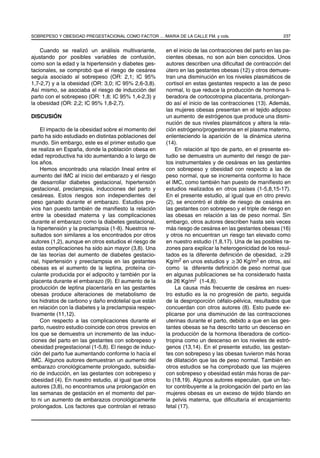 SOBREPESO Y OBESIDAD PREGESTACIONAL COMO FACTOR ... /MARIA DE LA CALLE FM. y cols.                       237


    Cuando se realizó un análisis multivariante,       en el inicio de las contracciones del parto en las pa-
ajustando por posibles variables de confusión,         cientes obesas, no son aún bien conocidos. Unos
como son la edad y la hipertensión y diabetes ges-     autores describen una diﬁcultad de contracción del
tacionales, se comprobó que el riesgo de cesárea       útero en las gestantes obesas (12) y otros demues-
seguía asociado al sobrepeso (OR: 2,1; IC 95%          tran una disminución en los niveles plasmáticos de
1,7-2,7) y a la obesidad (OR: 3,0; IC 95% 2,6-3,8).    cortisol en estas gestantes respecto a las de peso
Así mismo, se asociaba el riesgo de inducción del      normal, lo que reduce la producción de hormona li-
parto con el sobrepeso (OR: 1,8; IC 95% 1,4-2,3) y     beradora de cortocotropina placentaria, prolongan-
la obesidad (OR: 2,2; IC 95% 1,8-2,7).                 do así el inicio de las contracciones (13). Además,
                                                       las mujeres obesas presentan en el tejido adiposo
DISCUSIÓN                                              un aumento de estrógenos que produce una dismi-
                                                       nución de sus niveles plasmáticos y altera la rela-
    El impacto de la obesidad sobre el momento del     ción estrógeno/progesterona en el plasma materno,
parto ha sido estudiado en distintas poblaciones del   enlenteciendo la aparición de la dinámica uterina
mundo. Sin embargo, este es el primer estudio que      (14).
se realiza en España, donde la población obesa en          En relación al tipo de parto, en el presente es-
edad reproductiva ha ido aumentando a lo largo de      tudio se demuestra un aumento del riesgo de par-
los años.                                              tos instrumentales y de cesáreas en las gestantes
    Hemos encontrado una relación lineal entre el      con sobrepeso y obesidad con respecto a las de
aumento del IMC al inicio del embarazo y el riesgo     peso normal, que se incrementa conforme lo hace
de desarrollar diabetes gestacional, hipertensión      el IMC, como también han puesto de maniﬁesto en
gestacional, preclampsia, inducciones del parto y      estudios realizados en otros países (1-5,8,15-17).
cesáreas. Estos riesgos son independientes del         En el presente estudio, al igual que en otro previo
peso ganado durante el embarazo. Estudios pre-         (2), se encontró el doble de riesgo de cesárea en
vios han puesto también de maniﬁesto la relación       las gestantes con sobrepeso y el triple de riesgo en
entre la obesidad materna y las complicaciones         las obesas en relación a las de peso normal. Sin
durante el embarazo como la diabetes gestacional,      embargo, otros autores describen hasta seis veces
la hipertensión y la preclampsia (1-8). Nuestros re-   más riesgo de cesárea en las gestantes obesas (16)
sultados son similares a los encontrados por otros     y otros no encuentran un riesgo tan elevado como
autores (1,2), aunque en otros estudios el riesgo de   en nuestro estudio (1,8,17). Una de las posibles ra-
estas complicaciones ha sido aún mayor (3,8). Una      zones para explicar la heterogenicidad de los resul-
de las teorías del aumento de diabetes gestacio-       tados es la diferente deﬁnición de obesidad, ≥29
nal, hipertensión y preeclampsia en las gestantes      Kg/m2 en unos estudios y ≥30 Kg/m2 en otros, así
obesas es el aumento de la leptina, proteína cir-      como la diferente deﬁnición de peso normal que
culante producida por el adipocito y también por la    en algunas publicaciones se ha considerado hasta
placenta durante el embarazo (9). El aumento de la     de 26 Kg/m2 (1-4,8).
producción de leptina placentaria en las gestantes         La causa más frecuente de cesárea en nues-
obesas produce alteraciones de metabolismo de          tro estudio es la no progresión de parto, seguida
los hidratos de carbono y daño endotelial que están    de la desproporción céfalo-pélvica, resultados que
en relación con la diabetes y la preclampsia respec-   concuerdan con otros autores (8). Esto puede ex-
tivamente (11,12).                                     plicarse por una disminución de las contracciones
    Con respecto a las complicaciones durante el       uterinas durante el parto, debido a que en las ges-
parto, nuestro estudio coincide con otros previos en   tantes obesas se ha descrito tanto un descenso en
los que se demuestra un incremento de las induc-       la producción de la hormona liberadora de cortico-
ciones del parto en las gestantes con sobrepeso y      tropina como un descenso en los niveles de estró-
obesidad pregestacional (1-5,8). El riesgo de induc-   genos (13,14). En el presente estudio, las gestan-
ción del parto fue aumentando conforme lo hacía el     tes con sobrepeso y las obesas tuvieron más horas
IMC. Algunos autores demuestran un aumento del         de dilatación que las de peso normal. También en
embarazo cronológicamente prolongado, subsidia-        otros estudios se ha comprobado que las mujeres
rio de inducción, en las gestantes con sobrepeso y     con sobrepeso y obesidad están más horas de par-
obesidad (4). En nuestro estudio, al igual que otros   to (18,19). Algunos autores especulan, que un fac-
autores (3,8), no encontramos una prolongación en      tor contribuyente a la prolongación del parto en las
las semanas de gestación en el momento del par-        mujeres obesas es un exceso de tejido blando en
to ni un aumento de embarazos cronológicamente         la pelvis materna, que diﬁcultaría el encajamiento
prolongados. Los factores que controlan el retraso     fetal (17).
 