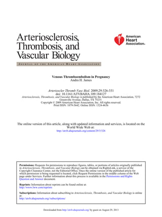 Venous Thromboembolism in Pregnancy
Andra H. James
Arterioscler Thromb Vasc Biol. 2009;29:326-331
doi: 10.1161/ATVBAHA.109.184127
Arteriosclerosis, Thrombosis, and Vascular Biology is published by the American Heart Association, 7272
Greenville Avenue, Dallas, TX 75231
Copyright © 2009 American Heart Association, Inc. All rights reserved.
Print ISSN: 1079-5642. Online ISSN: 1524-4636

The online version of this article, along with updated information and services, is located on the
World Wide Web at:
http://atvb.ahajournals.org/content/29/3/326

Permissions: Requests for permissions to reproduce figures, tables, or portions of articles originally published
in Arteriosclerosis, Thrombosis, and Vascular Biology can be obtained via RightsLink, a service of the
Copyright Clearance Center, not the Editorial Office. Once the online version of the published article for
which permission is being requested is located, click Request Permissions in the middle column of the Web
page under Services. Further information about this process is available in the Permissions and Rights
Question and Answer document.
Reprints: Information about reprints can be found online at:
http://www.lww.com/reprints
Subscriptions: Information about subscribing to Arteriosclerosis, Thrombosis, and Vascular Biology is online
at:
http://atvb.ahajournals.org//subscriptions/

Downloaded from http://atvb.ahajournals.org/ by guest on August 29, 2013

 