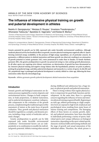 Ann. N.Y. Acad. Sci. ISSN 0077-8923
ANNALS OF THE NEW YORK ACADEMY OF SCIENCES
Issue: Women’s Health and Disease
The inﬂuence of intensive physical training on growth
and pubertal development in athletes
Neoklis A. Georgopoulos,1
Nikolaos D. Roupas,1
Anastasia Theodoropoulou,2
Athanasios Tsekouras,2
Apostolos G. Vagenakis,2
and Kostas B. Markou2
1
Division of Reproductive Endocrinology, Department of Obstetrics and Gynecology, University of Patras Medical School,
University Hospital, Patras, Greece. 2
Division of Endocrinology, Department of Medicine, University of Patras Medical School,
University Hospital, Patras, Greece
Address for correspondence: Neoklis A. Georgopoulos, Division of Reproductive Endocrinology, Department of Obstetrics
and Gynecology, University of Patras Medical School, University Hospital, Rio-26500, Patras, Greece. neoklisg@hol.gr
Genetic potential for growth can be fully expressed only under favorable environmental conditions. Although
moderate physical activity has beneﬁcial effects on growth, excessive physical training may negatively affect it. Sports
favoring restricted energy availability, in the presence of high energy expenditure, are of particular concern. In
gymnastics, a different pattern in skeletal maturation and linear growth was observed, resulting in an attenuation
of growth potential in artistic gymnasts (AG), more pronounced in males than in females. In female rhythmic
gymnasts (RG), the genetic predisposition to growth was preserved owing to a late catchup growth phenomenon.
In all other sports not requiring strict dietary restrictions, no deterioration of growth has been documented so
far. Intensive physical training and negative energy balance alter the hypothalamic pituitary set point at puberty,
prolong the prepubertal stage, and delay pubertal development and menarche in a variety of sports. In elite RG and
AG, prepubertal stage is prolonged and pubertal development is entirely shifted to a later age, following the bone
maturation rather than the chronological age.
Keywords: athletes; gymnasts; growth; pubertal development; skeletal maturation; bone acquisition
Introduction
Somatic growth and biological maturation are dy-
namic processes regulated by a variety of genetic and
environmental factors. Changes in body composi-
tion, in body proportions, in skeletal maturation,
and in pubertal development constitute indispens-
able components in the evaluation of the growth
process,complementingthetraditionalaspectofthe
assessment of stature as the main focus of growth
evaluation. Thus, growth and physical maturation
should be regarded as a complex, and dynamic pro-
cess, including a large variety of molecular and so-
matic changes.
Genetic predisposition to growth can be fully
expressed only under favorable environmental
conditions.1
Environmental factors can act inde-
pendently or in combination to modify the individ-
ual genetic potential. Athletic training when exerted
during childhood and adolescence has a huge im-
pact on physical growth and pubertal maturation.
There is strong evidence that regular physical ac-
tivity is important for good body function and de-
velopment. At the same time, there is a growing
concern regarding the inﬂuence of stress and inten-
sivephysicaltrainingongeneralhealth.Beginningat
an early age, athletes performing at a high compet-
itive level are exposed to high levels of physical and
psychological stress resulting from many hours of
intense training and competitions. The damaging
effects of these factors on somatic growth, skele-
tal, and pubertal maturation, have been described
in individuals performing a variety of sports. Indi-
vidual sports exert unique inﬂuences on biological
maturation, depending on the sport-related speciﬁc
character, technical skills and training methods and
the stage of growth and sexual maturation of the
individual athlete. Therefore, the whole picture is
doi: 10.1111/j.1749-6632.2010.05677.x
Ann. N.Y. Acad. Sci. 1205 (2010) 39–44 c 2010 New York Academy of Sciences. 39
 