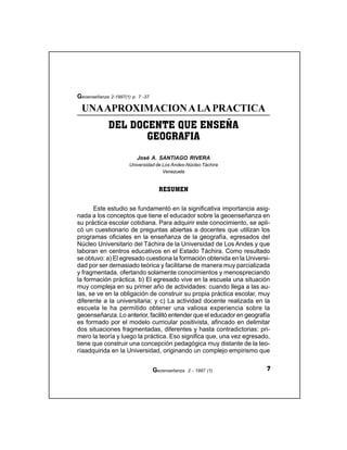 7Geoenseñanza 2 - 1997 (1)
DEL DOCENTE QUE ENSEÑA
GEOGRAFIA
UNAAPROXIMACIONALAPRACTICA
José A. SANTIAGO RIVERA
Universidad de Los Andes-Núcleo Táchira
Venezuela
Geoenseñanza 2-1997(1) p. 7 -37
Este estudio se fundamentó en la significativa importancia asig-
nada a los conceptos que tiene el educador sobre la geoenseñanza en
su práctica escolar cotidiana. Para adquirir este conocimiento, se apli-
có un cuestionario de preguntas abiertas a docentes que utilizan los
programas oficiales en la enseñanza de la geografía, egresados del
Núcleo Universitario del Táchira de la Universidad de Los Andes y que
laboran en centros educativos en el Estado Táchira. Como resultado
se obtuvo: a) El egresado cuestiona la formación obtenida en la Universi-
dad por ser demasiado teórica y facilitarse de manera muy parcializada
y fragmentada, ofertando solamente conocimientos y menospreciando
la formación práctica. b) El egresado vive en la escuela una situación
muy compleja en su primer año de actividades: cuando llega a las au-
las, se ve en la obligación de construir su propia práctica escolar, muy
diferente a la universitaria; y c) La actividad docente realizada en la
escuela le ha permitido obtener una valiosa experiencia sobre la
geoenseñanza. Lo anterior, facilitó entender que el educador en geografía
es formado por el modelo curricular positivista, afincado en delimitar
dos situaciones fragmentadas, diferentes y hasta contradictorias: pri-
mero la teoría y luego la práctica. Eso significa que, una vez egresado,
tiene que construir una concepción pedagógica muy distante de la teo-
ríaadquirida en la Universidad, originando un complejo empirismo que
RESUMEN
 