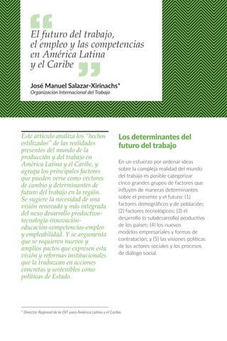 Este artículo analiza los “hechos
estilizados” de las realidades
presentes del mundo de la
producción y del trabajo en
América Latina y el Caribe, y
agrupa los principales factores
que pueden verse como vectores
de cambio y determinantes de
futuro del trabajo en la región.
Se sugiere la necesidad de una
visión renovada y más integrada
del nexo desarrollo productivo-
tecnología-innovación-
educación-competencias-empleo
y empleabilidad. Y se argumenta
que se requieren nuevos y
amplios pactos que expresen esta
visión y reformas institucionales
que la traduzcan en acciones
concretas y sostenibles como
políticas de Estado.
Los determinantes del
futuro del trabajo
En un esfuerzo por ordenar ideas
sobre la compleja realidad del mundo
del trabajo es posible categorizar
cinco grandes grupos de factores que
influyen de maneras determinantes
sobre el presente y el futuro: (1)
factores demográficos y de población;
(2) factores tecnológicos; (3) el
desarrollo (o subdesarrollo) productivo
de los países; (4) los nuevos
modelos empresariales y formas de
contratación; y (5) las visiones políticas
de los actores sociales y los procesos
de diálogo social.
El futuro del trabajo,
el empleo y las competencias
en América Latina
y el Caribe
José Manuel Salazar-Xirinachs*
Organización Internacional del Trabajo
* Director Regional de la OIT para América Latina y el Caribe.
 