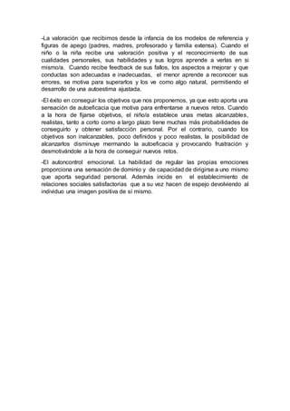 -La valoración que recibimos desde la infancia de los modelos de referencia y
figuras de apego (padres, madres, profesorado y familia extensa). Cuando el
niño o la niña recibe una valoración positiva y el reconocimiento de sus
cualidades personales, sus habilidades y sus logros aprende a verlas en si
mismo/a. Cuando recibe feedback de sus fallos, los aspectos a mejorar y que
conductas son adecuadas e inadecuadas, el menor aprende a reconocer sus
errores, se motiva para superarlos y los ve como algo natural, permitiendo el
desarrollo de una autoestima ajustada.
-El éxito en conseguir los objetivos que nos proponemos, ya que esto aporta una
sensación de autoeficacia que motiva para enfrentarse a nuevos retos. Cuando
a la hora de fijarse objetivos, el niño/a establece unas metas alcanzables,
realistas, tanto a corto como a largo plazo tiene muchas más probabilidades de
conseguirlo y obtener satisfacción personal. Por el contrario, cuando los
objetivos son inalcanzables, poco definidos y poco realistas, la posibilidad de
alcanzarlos disminuye mermando la autoeficacia y provocando frustración y
desmotivándole a la hora de conseguir nuevos retos.
-El autoncontrol emocional. La habilidad de regular las propias emociones
proporciona una sensación de dominio y de capacidad de dirigirse a uno mismo
que aporta seguridad personal. Además incide en el establecimiento de
relaciones sociales satisfactorias que a su vez hacen de espejo devolviendo al
individuo una imagen positiva de sí mismo.
 