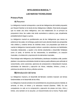 INTELIGENCIA MUSICAL Y
LAS NUEVAS TECNOLOGIAS
Primera Parte
A) Resumen
La inteligencia musical corresponde a una de las inteligencias del modelo propuesto
por Howard Gardner en la teoría de las inteligencias múltiples. Esta teoría propugna
que no existe una única inteligencia, sino una multiplicidad. En un principio se
propusieron doce, las cuales más tarde aumentaron a catorce y que, actualmente
probablemente lo hagan a quince.
La inteligencia musical es posiblemente una de las inteligencias que menos se
potencia en las aulas; sin embargo, puede servir para abordar desde una perspectiva
más artística y creativa temas de distintas áreas. Las propuestas que tienen en
cuenta la inteligencia musical pueden motivar a aprender a alumnos con habilidades
musicales destacadas, y ayudar a los demás estudiantes a desarrollar fortalezas
como el canto, el dominio de los instrumentos, la sensibilidad y la creación
musicales, o la detección y reproducción de elementos musicales.
Para trabajar esta inteligencia y las habilidades y destrezas vinculadas a ella, puedes
plantear a tus alumnos actividades donde la música pueda utilizarse para vehicular el
conocimiento, como canciones, ejercicios de composición e interpretación musical,
actividades de detección y ejecución de ritmos, melodías, timbres y tonos, o
prácticas de edición de ritmos y efectos sonoros.
B)Introducción del tema
La inteligencia musical y el desarrollo del llamado «cerebro musical» son temas
fundamentales en el desarrollo de los niños.
La inteligencia musical consiste en la sensibilidad de una persona para la melodía, la
armonía, el ritmo, el timbre y la estructura musical (Gardner, 1998). Es una
competencia no solo en la composición y ejecución de piezas con tono, ritmo y
timbre, sino también en la escucha y el discernimiento de la misma. Puede estar
 