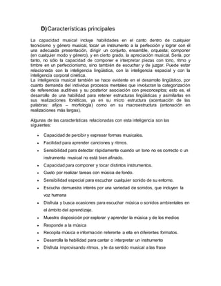 D)Características principales
La capacidad musical incluye habilidades en el canto dentro de cualquier
tecnicismo y género musical, tocar un instrumento a la perfección y lograr con él
una adecuada presentación, dirigir un conjunto, ensamble, orquesta; componer
(en cualquier modo y género), y en cierto grado, la apreciación musical. Sería, por
tanto, no sólo la capacidad de componer e interpretar piezas con tono, ritmo y
timbre en un perfeccionismo, sino también de escuchar y de juzgar. Puede estar
relacionada con la inteligencia lingüística, con la inteligencia espacial y con la
inteligencia corporal cinética.
La inteligencia musical también se hace evidente en el desarrollo lingüístico, por
cuanto demanda del individuo procesos mentales que involucran la categorización
de referencias auditivas y su posterior asociación con preconceptos; esto es, el
desarrollo de una habilidad para retener estructuras lingüísticas y asimilarlas en
sus realizaciones fonéticas, ya en su micro estructura (acentuación de las
palabras: afijos – morfología) como en su macroestructura (entonación en
realizaciones más largas).
Algunas de las características relacionadas con esta inteligencia son las
siguientes:
 Capacidad de percibir y expresar formas musicales.
 Facilidad para aprender canciones y ritmos.
 Sensibilidad para detectar rápidamente cuando un tono no es correcto o un
instrumento musical no está bien afinado.
 Capacidad para componer y tocar distintos instrumentos.
 Gusto por realizar tareas con música de fondo.
 Sensibilidad especial para escuchar cualquier sonido de su entorno.
 Escucha demuestra interés por una variedad de sonidos, que incluyen la
voz humana
 Disfruta y busca ocasiones para escuchar música o sonidos ambientales en
el ámbito del aprendizaje.
 Muestra disposición por explorar y aprender la música y de los medios
 Responde a la música
 Recopila música e información referente a ella en diferentes formatos.
 Desarrolla la habilidad para cantar o interpretar un instrumento
 Disfruta improvisando ritmos, y le da sentido musical a las frase
 