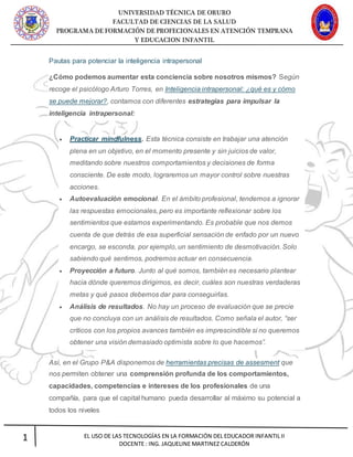 UNIVERSIDAD TÉCNICA DE ORURO
FACULTAD DE CIENCIAS DE LA SALUD
PROGRAMA DE FORMACIÓN DE PROFECIONALES EN ATENCIÓN TEMPRANA
Y EDUCACION INFANTIL
1 EL USO DE LAS TECNOLOGÍAS EN LA FORMACIÓN DEL EDUCADOR INFANTIL II
DOCENTE : ING. JAQUELINE MARTINEZ CALDERÓN
Pautas para potenciar la inteligencia intrapersonal
¿Cómo podemos aumentar esta conciencia sobre nosotros mismos? Según
recoge el psicólogo Arturo Torres, en Inteligencia intrapersonal: ¿qué es y cómo
se puede mejorar?, contamos con diferentes estrategias para impulsar la
inteligencia intrapersonal:
 Practicar mindfulness. Esta técnica consiste en trabajar una atención
plena en un objetivo, en el momento presente y sin juicios de valor,
meditando sobre nuestros comportamientos y decisiones de forma
consciente. De este modo, lograremos un mayor control sobre nuestras
acciones.
 Autoevaluación emocional. En el ámbito profesional, tendemos a ignorar
las respuestas emocionales, pero es importante reflexionar sobre los
sentimientos que estamos experimentando. Es probable que nos demos
cuenta de que detrás de esa superficial sensación de enfado por un nuevo
encargo, se esconda, por ejemplo, un sentimiento de desmotivación. Solo
sabiendo qué sentimos, podremos actuar en consecuencia.
 Proyección a futuro. Junto al qué somos, también es necesario plantear
hacia dónde queremos dirigirnos, es decir, cuáles son nuestras verdaderas
metas y qué pasos debemos dar para conseguirlas.
 Análisis de resultados. No hay un proceso de evaluación que se precie
que no concluya con un análisis de resultados. Como señala el autor, “ser
críticos con los propios avances también es imprescindible si no queremos
obtener una visión demasiado optimista sobre lo que hacemos”.
Así, en el Grupo P&A disponemos de herramientas precisas de assesment que
nos permiten obtener una comprensión profunda de los comportamientos,
capacidades, competencias e intereses de los profesionales de una
compañía, para que el capital humano pueda desarrollar al máximo su potencial a
todos los niveles
 