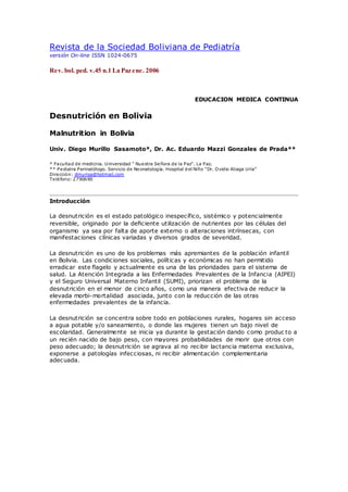 Revista de la Sociedad Boliviana de Pediatría
versión On-line ISSN 1024-0675
Rev. bol. ped. v.45 n.1 La Paz ene. 2006
EDUCACION MEDICA CONTINUA
Desnutrición en Bolivia
Malnutrition in Bolivia
Univ. Diego Murillo Sasamoto*, Dr. Ac. Eduardo Mazzi Gonzales de Prada**
* Facultad de medicina. Universidad ” Nuestra Señora de la Paz“. La Paz.
** Pediatra Perinatólogo. Servicio de Neonatología. Hospital del Niño “Dr. Ovidio Aliaga Uría”
Dirección: dmurisa@hotmail.com
Teléfono: 2790690
Introducción
La desnutrición es el estado patológico inespecífico, sistémico y potencialmente
reversible, originado por la deﬁciente utilización de nutrientes por las células del
organismo ya sea por falta de aporte externo o alteraciones intrínsecas, con
manifestaciones clínicas variadas y diversos grados de severidad.
La desnutrición es uno de los problemas más apremiantes de la población infantil
en Bolivia. Las condiciones sociales, políticas y económicas no han permitido
erradicar este ﬂagelo y actualmente es una de las prioridades para el sistema de
salud. La Atención Integrada a las Enfermedades Prevalentes de la Infancia (AIPEI)
y el Seguro Universal Materno Infantil (SUMI), priorizan el problema de la
desnutrición en el menor de cinco años, como una manera efectiva de reducir la
elevada morbi-mortalidad asociada, junto con la reducción de las otras
enfermedades prevalentes de la infancia.
La desnutrición se concentra sobre todo en poblaciones rurales, hogares sin acceso
a agua potable y/o saneamiento, o donde las mujeres tienen un bajo nivel de
escolaridad. Generalmente se inicia ya durante la gestación dando como produc to a
un recién nacido de bajo peso, con mayores probabilidades de morir que otros con
peso adecuado; la desnutrición se agrava al no recibir lactancia materna exclusiva,
exponerse a patologías infecciosas, ni recibir alimentación complementaria
adecuada.
 