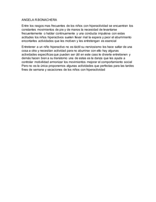 ANGELA R.BONACHERA
Entre los rasgos mas frecuentes de los niños con hiperactividad se encuentran los
constantes movimientos de pie y de manos la necesidad de levantarse
frecuentemente o hablar continuamente y una conducta impulsiva con estas
actitudes los niños hiperactivos suelen llevar mal la espera y peor el aburrimiento
encontarles actividades que les motiven y les entretengan es esencial
Entretener a un niño hiperactivo no es táctil su nerviosismo los hace saltar de una
cosa a otra y necesitan actividad para no aburrirse con ello hay algunas
actividades especificas que pueden ser útil en este caso le divierte entretienen y
demás hacen bien a su transtorno una de estas es la danza que les ayuda a
controlar motivilidad armonizar los movimientos mejorar el comportamiento social
Pero no es la única proponemos algunas actividades que perfectas para las tardes
fines de semana y vacaciones de los niños con hiperactividad
 