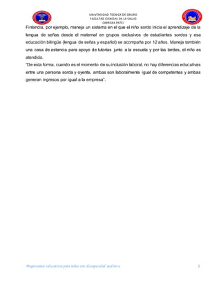 UNIVERSIDAD TECNICA DE ORURO
FACULTAD CIENCIAS DE LA SALUD
CARRERA PATEI
Progreeamas educativos para niños con discapacidad auditiva 3
Finlandia, por ejemplo, maneja un sistema en el que el niño sordo inicia el aprendizaje de la
lengua de señas desde el maternal en grupos exclusivos de estudiantes sordos y esa
educación bilingüe (lengua de señas y español) se acompaña por 12 años. Maneja también
una casa de estancia para apoyo de tutorías junto a la escuela y por las tardes, el niño es
atendido.
“De esta forma, cuando es el momento de su inclusión laboral, no hay diferencias educativas
entre una persona sorda y oyente, ambas son laboralmente igual de competentes y ambas
generan ingresos por igual a la empresa”.
 