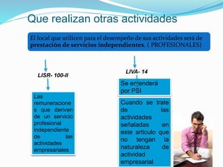 Que realizan otras actividades
El local que utilicen para el desempeño de sus actividades será de
prestación de servicios independientes. ( PROFESIONALES)
LISR- 100-II
LIVA- 14
Se entenderá
por PSI
Cuando se trate
de las
actividades
señaladas en
este articulo que
no tengan la
naturaleza de
actividad
empresarial
Las
remuneracione
s que deriven
de un servicio
profesional
independiente
de las
actividades
empresariales
 