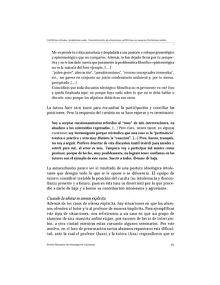 Revista Mexicana de Investigación Educativa 75
Conflictos virtuales, problemas reales: Caracterización de situaciones conflictivas en espacios formativos online
Me sorprende tu crítica autoritaria y despiadada a una posición o enfoque gnoseológico
y epistemológico que no compartes. Además, te has dejado llevar por tu perspec-
tiva y no te has dado cuenta que justamente la problemática filosófico-epistemológica
no es la materia del foro-ejemplo. […]
“pobre gente”, aberración”, “pseudotomismo”, “errores conceptuales tremendos”,
etc., me parece en conjunto un juicio condenatorio unilateral y, por lo menos,
precipitado […]
Coincidirás que toda discusión ideológico-filosófica no es pertinente en este foro
y queda finalizada aquí; no porque haya nada sobre lo que no se deba hablar o
discutir, sino porque los objetivos didácticos son otros.
La tutora hace otro tanto para encuadrar la participación y conciliar las
posiciones. Pero la respuesta del cursista no se hace esperar y es terminante:
Voy a aceptar cuestionamientos referidos al “tono” de mis intervenciones, en
absoluto a los contenidos expresados. [...] Pero claro, tienen razón, en algunas
cuestiones soy intransigente porque reivindico que una cosa es la “pertinencia”
teórica o práctica y otra muy distinta la “coacción”. [...] Pero, bueno, tranquis,
no voy a seguir. Prefiero desertar de esta discusión inútil (estéril para ustedes y
estéril para mí), el error es mío. Tampoco voy a participar del master como
profesor, porque de hecho, muy posiblemente, no lograré tener confianza en los
tutores con el ejemplo de este curso. Suerte a todos. Dénme de baja.
La autoexclusión parece ser el resultado de una postura ideológica intole-
rante que denigra todo lo que se le opone o se diferencia. El equipo de
tutores consideró inviable la posición del cursita (su intolerancia y descon-
fianza presente y a futuro, pues en ésta basa su deserción) por lo que proce-
dió a darlo de baja y a borrar su contribución intolerante y agraviante.
Cuando la ofensa es menos explícita
Además de los casos de ofensa explícita, hay situaciones en que los alum-
nos ofenden al tutor y/o al profesor de manera implícita. Para ejemplificar
este tipo de situaciones, nos referiremos a un caso en que un grupo de
alumnos de una maestría online viajan, por razones de becas de intercam-
bio, a otra ciudad mientras están cursando algunos seminarios. Por este
motivo, en el foro de presentación varios alumnos expusieron esta dificul-
tad, ante la cual el profesor (Juan) y la tutora (Ana) respondieron que se
 