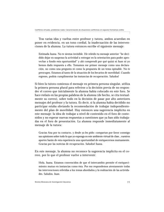Revista Mexicana de Investigación Educativa 77
Conflictos virtuales, problemas reales: Caracterización de situaciones conflictivas en espacios formativos online
Tras varias idas y vueltas entre profesor y tutora, ambos acuerdan en
poner en evidencia, en un tono cordial, la inadecuación de las interven-
ciones de la alumna. La tutora entonces escribe el siguiente mensaje:
Estimada Juana. No te sientas invisible. He releído tu mensaje anterior “he deci-
dido dejar en suspenso la actividad a entregar en la orientación para poder apro-
vechar a fondo esta oportunidad” y ahí comprendí por qué quizá ni Juan ni yo
hemos dado respuesta a ello. Tomamos ese primer mensaje como una declara-
ción, no como una pregunta ni como la propuesta de un tema opinable. No te
preocupes. Estamos al tanto de la situación de los becarios de movilidad. Cuando
regreses, podrás cumplimentar las instancias de recuperación. Saludos!
Si bien la tutora comienza el mensaje en primera persona singular, utiliza
la primera persona plural para referirse a la decisión previa de no respon-
der el correo que inicialmente la alumna había colocado en este foro. Se
hace énfasis en las propias palabras de la alumna (de hecho, se cita textual-
mente su correo), sobre todo en la decisión de pasar por alto anteriores
mensajes del profesor y la tutora. Es decir, si la alumna había decidido no
participar estaba obviando la recomendación de trabajar independiente-
mente del plan de movilidad. Hay entonces una sugerencia implícita en
este mensaje: la idea de trabajar a nivel de contenido en el foro de conte-
nidos y no esperar nuevas respuestas a cuestiones que ya han sido trabaja-
das en el foro de presentación. La alumna responde inmediatamente al
mensaje de la tutora:
Gracias Ana por tu contacto, y desde ya les pido: compartan por favor conmigo
sus opiniones sobre todo lo que yo exponga en este ambiente virtual de clase...vuestros
aportes harán de esta experiencia una oportunidad de enriquecernos mutuamente.
Gracias por las noticias de recuperación. Saludos! Juana.
En este mensaje, la alumna no reconoce la sugerencia implícita en el co-
rreo, por lo que el profesor vuelve a intervenir:
Hola, Juana. Estamos convencidos de que el intercambio permite el enriqueci-
miento mutuo en instancias como ésta. Por eso respondemos atentamente todas
las intervenciones referidas a los temas abordados y la realización de las activida-
des. Saludos. Juan.
 
