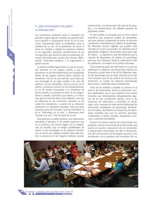 LasnecesidadesdelasTICsenelámbito
educativo:oportunidades,riesgosynecesidades
Tecnología y Comunicación Educativas Año 21, No. 45
16
4. ¿Qué necesidades nos piden
su introducción?
Los comentarios realizados hasta el momento nos
permiten sugerir algunas medidas que pueden facili-
tar la inserción e incorporación de las TIC en el currí-
culum. Favoreciendo tanto su variabilidad, como la
amplitud de su uso. Sin la pretensión de acotar el
tema, las medidas a adoptar las podemos sintetizar
en las siguientes: presencia, transformación de las
concepciones que tenemos sobre la enseñanza, for-
mación del profesorado, cambio del currículo, alfabe-
tización informática-mediática, y la organización y
gestión escolar.
La primera medida lógicamente, es que se encuen-
tren presente en los propios centros, y que se
encuentren no de forma testimonial sino incorporadas
dentro de los propios entornos físicos cercanos de
enseñanza. Soy de los que piensan, que hasta que
una tecnología no se haga invisible a los ojos del
profesor y de los estudiantes, como ya ocurre con la
pizarra y comienza a ocurrir con los retroproyectores,
no es de verdad incorporada a la enseñanza de
forma constate y no puntual; es decir, no nos pregun-
tamos si estarán, asumimos que estarán, y no hace-
mos girar en torno de ellas el acto didáctico, sino que
las utilizamos en los momentos concretos en los
cuales las necesitamos, y cuando con su utilización
resolvemos un problema educativo. Sería por tanto
necesario pasar del concepto “aula de informática” al
de la “informática en el aula”; y diferenciar entre
“acceder a la red” y “formar parte de la red”.
Esta presencia no debe limitarse a las instituciones
educativas y laborales. Si de verdad queremos que
no se produzca una brecha digital, con la margina-
ción de aquellos que no tengan posibilidades de
acceso a esas tecnologías en los espacios domésti-
cos, se tienen que adoptar medidas claras para faci-
litar su presencia en los hogares mediante ayudas,
subvenciones, o la disminución del costo de los equi-
pos, o la transformación del software pasando de
propietario a libre.
En este sentido, es necesario que se creen centros
específicos que produzcan objetos de aprendizaje,
que sean puestos a disposición de todos los alumnos
y profesores. Entendiendo por objetos de aprendizaje,
los diferentes recursos digitales que pueden estar
ubicados en la red y que pueden ser utilizados para el
aprendizaje: imágenes, documentos, sitios webs, clips
de videos,... La experiencia está demostrando que la
creación de depositarios de objetos de aprendizaje
para que sean utilizados, facilita la colaboración entre
los profesores y la mejora de la práctica educativa.
Como existe tal grado de información en la red, los
profesores no disponen de tiempo para realizar una
búsqueda y poder estar al día de los diferentes obje-
tos de aprendizaje que se están ubicando en la red,
será necesario que en los centros de recursos y de
profesores, se cuente con personal especializado
para buscar y desarrollar estas competencias.
Otras de las medidas a adoptar se centran en el
terreno del profesorado, donde se producirán cam-
bios significativos, por lo que respecta a las nuevas
funciones que desempeñará, desapareciendo algu-
nas de las que actualmente ejecuta, como la de
transmisor de información, y poniendo en acción
otras, como: consultor de información-facilitadores de
información; facilitadores de aprendizaje; diseñado-
res de medios; diseñadores de situaciones de apren-
dizaje mediadas para que los alumnos aprendan;
moderadores y tutores virtuales; evaluadores conti-
nuos y asesores-orientadores.
Aunque los nuevos entornos de comunicación nos
propician y ofrecen el aumento de la información que
puede ser puesta a disposición de los estudiantes
y directamente relacionado con ello la deslocaliza-
ción del conocimiento de los lugares cercanos a los
estudiantes y de su profesor más inmediato. Ello no
 