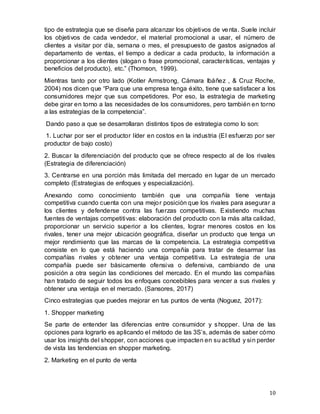 10
tipo de estrategia que se diseña para alcanzar los objetivos de venta. Suele incluir
los objetivos de cada vendedor, el material promocional a usar, el número de
clientes a visitar por día, semana o mes, el presupuesto de gastos asignados al
departamento de ventas, el tiempo a dedicar a cada producto, la información a
proporcionar a los clientes (slogan o frase promocional, características, ventajas y
beneficios del producto), etc.” (Thomson, 1999).
Mientras tanto por otro lado (Kotler Armstrong, Cámara Ibáñez , & Cruz Roche,
2004) nos dicen que “Para que una empresa tenga éxito, tiene que satisfacer a los
consumidores mejor que sus competidores. Por eso, la estrategia de marketing
debe girar en torno a las necesidades de los consumidores, pero también en torno
a las estrategias de la competencia”.
Dando paso a que se desarrollaran distintos tipos de estrategia como lo son:
1. Luchar por ser el productor líder en costos en la industria (El esfuerzo por ser
productor de bajo costo)
2. Buscar la diferenciación del producto que se ofrece respecto al de los rivales
(Estrategia de diferenciación)
3. Centrarse en una porción más limitada del mercado en lugar de un mercado
completo (Estrategias de enfoques y especialización).
Anexando como conocimiento también que una compañía tiene ventaja
competitiva cuando cuenta con una mejor posición que los rivales para asegurar a
los clientes y defenderse contra las fuerzas competitivas. Existiendo muchas
fuentes de ventajas competitivas: elaboración del producto con la más alta calidad,
proporcionar un servicio superior a los clientes, lograr menores costos en los
rivales, tener una mejor ubicación geográfica, diseñar un producto que tenga un
mejor rendimiento que las marcas de la competencia. La estrategia competitiva
consiste en lo que está haciendo una compañía para tratar de desarmar las
compañías rivales y obtener una ventaja competitiva. La estrategia de una
compañía puede ser básicamente ofensiva o defensiva, cambiando de una
posición a otra según las condiciones del mercado. En el mundo las compañías
han tratado de seguir todos los enfoques concebibles para vencer a sus rivales y
obtener una ventaja en el mercado. (Sansores, 2017)
Cinco estrategias que puedes mejorar en tus puntos de venta (Noguez, 2017):
1. Shopper marketing
Se parte de entender las diferencias entre consumidor y shopper. Una de las
opciones para lograrlo es aplicando el método de las 3S’s, además de saber cómo
usar los insights del shopper, con acciones que impacten en su actitud y sin perder
de vista las tendencias en shopper marketing.
2. Marketing en el punto de venta
 