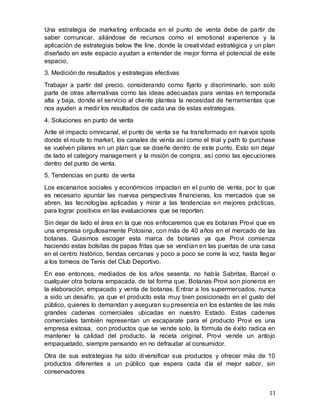 11
Una estrategia de marketing enfocada en el punto de venta debe de partir de
saber comunicar, aliándose de recursos como el emotional experience y la
aplicación de estrategias below the line, donde la creatividad estratégica y un plan
diseñado en este espacio ayudan a entender de mejor forma el potencial de este
espacio.
3. Medición de resultados y estrategias efectivas
Trabajar a partir del precio, considerando como fijarlo y discriminarlo, son solo
parte de otras alternativas como las ideas adecuadas para ventas en temporada
alta y baja, donde el servicio al cliente plantea la necesidad de herramientas que
nos ayuden a medir los resultados de cada una de estas estrategias.
4. Soluciones en punto de venta
Ante el impacto omnicanal, el punto de venta se ha transformado en nuevos spots
donde el route to market, los canales de venta así como el trial y path to purchase
se vuelven pilares en un plan que se diseñe dentro de este punto. Esto sin dejar
de lado el category management y la misión de compra, así como las ejecuciones
dentro del punto de venta.
5. Tendencias en punto de venta
Los escenarios sociales y económicos impactan en el punto de venta, por lo que
es necesario apuntar las nuevsa perspectivas financieras, los mercados que se
abren, las tecnologías aplicadas y mirar a las tendencias en mejores prácticas,
para lograr positivos en las evaluaciones que se reporten.
Sin dejar de lado el área en la que nos enfocaremos que es botanas Provi que es
una empresa orgullosamente Potosina, con más de 40 años en el mercado de las
botanas. Quisimos escoger esta marca de botanas ya que Provi comienza
haciendo estas bolsitas de papas fritas que se vendían en las puertas de una casa
en el centro histórico, tiendas cercanas y poco a poco se corre la voz, hasta llegar
a los torneos de Tenis del Club Deportivo.
En ese entonces, mediados de los años sesenta, no había Sabritas, Barcel o
cualquier otra botana empacada, de tal forma que, Botanas Provi son pioneros en
la elaboración, empacado y venta de botanas. Entrar a los supermercados, nunca
a sido un desafío, ya que el producto esta muy bien posicionado en el gusto del
público, quienes lo demandan y aseguran su presencia en los estantes de las más
grandes cadenas comerciales ubicadas en nuestro Estado. Estas cadenas
comerciales también representan un escaparate para el producto Provi es una
empresa exitosa, con productos que se vende solo, la fórmula de éxito radica en
mantener la calidad del producto, la receta original. Provi vende un antojo
empaquetado, siempre pensando en no defraudar al consumidor.
Otra de sus estrategias ha sido diversificar sus productos y ofrecer más de 10
productos diferentes a un público que espera cada día el mejor sabor, sin
conservadores
 
