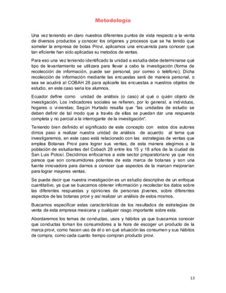 13
Metodología
Una vez teniendo en claro nuestros diferentes puntos de vista respecto a la venta
de diversos productos y conocer los origenes y procesos que se ha tenido que
someter la empresa de botas Provi, aplicamos una encuensta para conocer que
tan eficiente han sido aplicadas su metodos de ventas.
Para eso una vez teniendo identificado la unidad a estudia debe determinarse qué
tipo de levantamiento se utilizara para llevar a cabo la investigación (forma de
recolección de información, puede ser personal, por correo o teléfono); Dicha
recolección de información mediante las encuestas será de manera personal, o
sea se acudirá al COBAH 28 para aplicarle las encuestas a nuestros objetos de
estudio, en este caso seria los alumnos.
Ecuador define como unidad de análisis (o caso) al qué o quién objeto de
investigación. Los indicadores sociales se refieren, por lo general, a individuos,
hogares o viviendas; Según Hurtado resalta que “las unidades de estudio se
deben definir de tal modo que a través de ellas se puedan dar una respuesta
completa y no parcial a la interrogante de la investigación”.
Teniendo bien definido el significado de este concepto con estos dos autores
dimos paso a realizar nuestra unidad de análisis de acuerdo al tema que
investigaremos, en este caso está relacionado con las estrategias de ventas que
emplea Botanas Provi para lograr sus ventas, de esta manera elegimos a la
población de estudiantes del Cobach 28 entre los 15 y 18 años de la ciudad de
San Luis Potosí. Decidimos enfocarnos a este sector preparatoriano ya que nos
parece que son consumidores potentes de esta marca de botanas y son una
fuente innovadora para darnos a conocer que aspectos de la marcan mejorarían
para lograr mayores ventas.
Se puede decir que nuestra investigación es un estudio descriptivo de un enfoque
cuantitativo, ya que se buscamos obtener información y recolectar los datos sobre
las diferentes respuestas y opiniones de personas jóvenes, sobre diferentes
aspectos de las botanas provi y así realizar un análisis de estos mismos.
Buscamos especificar estas características de los resultados de estrategias de
venta de esta empresa mexicana y cualquier rasgo importante sobre esta.
Abordaremos los temas de conductas, usos y hábitos ya que buscamos conocer
que conductas toman los consumidores a la hora de escoger un producto de la
marca provi, como hacen uso de él o en qué situación las consumen y sus hábitos
de compra, como cada cuanto tiempo compran producto provi.
 