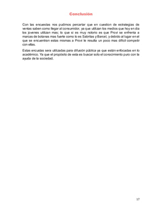 17
Conclusión
Con las encuestas nos pudimos percartar que en cuestion de estrategias de
ventas saben como llegar al consumidor, ya que utilizan los medios que hoy en dia
los jovenes utilizan mas; lo que si es muy notorio es que Provi se enfrenta a
marcas de botanas mas fuerte como lo es Sabritas y Barcel, y debido al lugar en el
que se encuentran estas mismas a Provi le resulta un poco mas dificil competir
con ellas.
Estas encustas sera utilizadas para difusión pública ya que están enfocadas en lo
académico. Ya que el propósito de esta es buscar solo el conocimiento puro con la
ayuda de la sociedad.
 