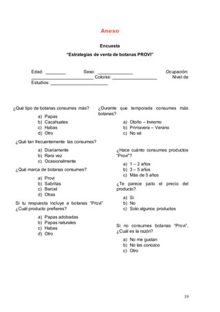 19
Anexo
Encuesta
“Estrategias de venta de botanas PROVI”
Edad: ________ Sexo: ______________ Ocupación:
_________________________ Colonia: __________________ Nivel de
Estudios: _______________________
¿Qué tipo de botanas consumes más?
a) Papas
b) Cacahuates
c) Habas
d) Otro
¿Qué tan frecuentemente las consumes?
a) Diariamente
b) Rara vez
c) Ocasionalmente
¿Qué marca de botanas consumes?
a) Provi
b) Sabritas
c) Barcel
d) Otras
Si tu respuesta incluye a botanas “Provi”
¿Cuál producto prefieres?
a) Papas adobadas
b) Papas naturales
c) Habas
d) Otro
¿Durante que temporada consumes más
botanas?
a) Otoño – Invierno
b) Primavera – Verano
c) No sé
¿Hace cuánto consumes productos
“Provi"?
a) 1 – 2 años
b) 3 – 5 años
c) Más de 5 años
¿Te parece justo el precio del
producto?
a) Si
b) No
c) Solo algunos productos
Si no consumes botanas “Provi”,
¿Cuál es la razón?
a) No me gustan
b) No las conozco
c) Otro
 