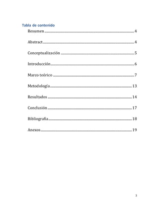 3
Tabla de contenido
Resumen...................................................................................................................4
Abstract.....................................................................................................................4
Conceptualización ..............................................................................................5
Introducción...........................................................................................................6
Marco teórico ........................................................................................................7
Metodología.........................................................................................................13
Resultados ............................................................................................................14
Conclusión............................................................................................................17
Bibliografia...........................................................................................................18
Anexos.....................................................................................................................19
 