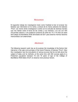 4
Resumen
El siguiente trabajo de investigacion tiene como finalidad el dar el conocer los
factores que intervienen en la venta y compra de la marca potosina de botanas
“Provi”; asi mismo dicha investigacion cuenta con la consulta de diversas fuentes
que nos hablan sobre el tema de las ventas y sus metodos, a la vez con 304
encuenstas aplicas a una poblacion potosina de entre los 15 a 18 años de edad
del Colegio de Bachileres Nº28 del estado de SLP, para observa msimos factores
mencionados con anterioridad.
Abstract
The following research work has as its purpose the knowledge of the factors that
intervene in the sale and purchase of the brand Potosina of botanas "Provi"; Also
this investigation has the consultation of various sources that do not talk about the
subject of sales and its methods, at the same time with 304 surveys apply to a
Potosinian population between 15 and 18 years of age of the College of
Bachilleres Nº28 State of SLP, to observe more previous factors.
 