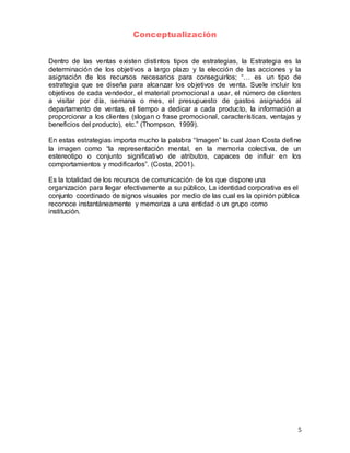 5
Conceptualización
Dentro de las ventas existen distintos tipos de estrategias, la Estrategia es la
determinación de los objetivos a largo plazo y la elección de las acciones y la
asignación de los recursos necesarios para conseguirlos; “… es un tipo de
estrategia que se diseña para alcanzar los objetivos de venta. Suele incluir los
objetivos de cada vendedor, el material promocional a usar, el número de clientes
a visitar por día, semana o mes, el presupuesto de gastos asignados al
departamento de ventas, el tiempo a dedicar a cada producto, la información a
proporcionar a los clientes (slogan o frase promocional, características, ventajas y
beneficios del producto), etc.” (Thompson, 1999).
En estas estrategias importa mucho la palabra “Imagen” la cual Joan Costa define
la imagen como “la representación mental, en la memoria colectiva, de un
estereotipo o conjunto significativo de atributos, capaces de influir en los
comportamientos y modificarlos”. (Costa, 2001).
Es la totalidad de los recursos de comunicación de los que dispone una
organización para llegar efectivamente a su público, La identidad corporativa es el
conjunto coordinado de signos visuales por medio de las cual es la opinión pública
reconoce instantáneamente y memoriza a una entidad o un grupo como
institución.
 