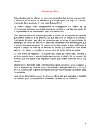 6
Introducción
Este articulo pretende ofrecer un panorama general de los facores que permiten
la identificacion de todos los elementos que influyen para que haya un cosnumo
importante de un producto, en este caso Botanas Provi.
Lo anterio implica como consecuencia la investigación del ámbito de los
consumidores, asimismo se planteará desde un paradigma cuantitativo a través de
la implementación de instrumentos y recursos necesarios.
Con este articulo se ha buscado proponer el diseño de un conjunto de medidas
que permita fortalecer a las empresas ya que esto dara un impulso economico al
crecimiento del pais ; por ellos es necesario que se apoye el uso eficiente de
estrategias de ventas en empresas dedicada a la faricacion de botanas; para que
la economia mexicana crezca de manera sostenida, genere empleo suficientes y
mejore la calidad de vida de las familias es preciso que empresas como estas
avancen con validez y consistencia por ser parte del sector de los alimentos .
De esta forma es necesario considerar toda clase de informacion, insumos y
servicios relacionados a esta industria que permitan el diseño de un conjunto de
medidas que fortalezcan a los empresarios para que puedan acercarse mas a sus
clientes.
El consumidor demanda cada vez masvariedad para satisfacer sus necesidades y
habitos alimenticiosy como tal aprecia la variedad y la especializacion, por lo que
en esta investigacion se plantea la implementacion de estrategias que cubran esas
necesidades.
Para ello es apremiante conocer los diversos elementos que fortalezca el proceso
de consumo y por concecuencia el incremento de venta de los productos.
 