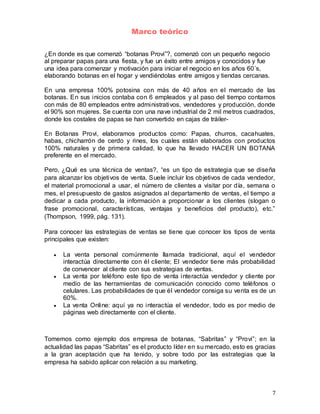 7
Marco teórico
¿En donde es que comenzó “botanas Provi”?, comenzó con un pequeño negocio
al preparar papas para una fiesta, y fue un éxito entre amigos y conocidos y fue
una idea para comenzar y motivación para iniciar el negocio en los años 60´s,
elaborando botanas en el hogar y vendiéndolas entre amigos y tiendas cercanas.
En una empresa 100% potosina con más de 40 años en el mercado de las
botanas. En sus inicios contaba con 6 empleados y al paso del tiempo contamos
con más de 80 empleados entre administrativos, vendedores y producción, donde
el 90% son mujeres. Se cuenta con una nave industrial de 2 mil metros cuadrados,
donde los costales de papas se han convertido en cajas de tráiler-
En Botanas Provi, elaboramos productos como: Papas, churros, cacahuates,
habas, chicharrón de cerdo y rines, los cuales están elaborados con productos
100% naturales y de primera calidad, lo que ha llevado HACER UN BOTANA
preferente en el mercado.
Pero, ¿Qué es una técnica de ventas?, “es un tipo de estrategia que se diseña
para alcanzar los objetivos de venta. Suele incluir los objetivos de cada vendedor,
el material promocional a usar, el número de clientes a visitar por día, semana o
mes, el presupuesto de gastos asignados al departamento de ventas, el tiempo a
dedicar a cada producto, la información a proporcionar a los clientes (slogan o
frase promocional, características, ventajas y beneficios del producto), etc.”
(Thompson, 1999, pág. 131).
Para conocer las estrategias de ventas se tiene que conocer los tipos de venta
principales que existen:
 La venta personal comúnmente llamada tradicional, aquí el vendedor
interactúa directamente con él cliente; El vendedor tiene más probabilidad
de convencer al cliente con sus estrategias de ventas.
 La venta por teléfono este tipo de venta interactúa vendedor y cliente por
medio de las herramientas de comunicación conocido como teléfonos o
celulares. Las probabilidades de que él vendedor consiga su venta es de un
60%.
 La venta Online: aquí ya no interactúa el vendedor, todo es por medio de
páginas web directamente con el cliente.
Tomemos como ejemplo dos empresa de botanas, “Sabritas” y “Provi”; en la
actualidad las papas “Sabritas” es el producto líder en su mercado, esto es gracias
a la gran aceptación que ha tenido, y sobre todo por las estrategias que la
empresa ha sabido aplicar con relación a su marketing.
 