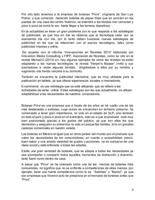 8
Por otro lado tenemos a la empresa de botanas “Provi”, originaria de San Luis
Potosí, y que comenzó haciendo bolsitas de papas fritas que se vencían en las
puertas de una casa del centro histórico, se extendió a las tiendas mar cercanas y
poco a poco se corrió la voz, hasta llegar a los torneos deportivos.
En la actualidad se tiene un gran problema con lo que respecta a las estrategias
de publicidad, ya que hoy en día se observa que la tecnología cada vez va
avanzando día con día, por lo tanto deben buscarse nuevas estrategias de
publicidad en las que se relacionen con el avance tecnológico, tales como
publicidad impresa y online.
De acuerdo con el informe “Innovaciones en Revistas 2013” elaborado por
Innovation Media Consulting y FIPP, Asociación de Revistas, como se cito en la
revista Merca2.0 (2013) en hay algunos ejemplos de cómo las revistas se están
adaptando a las nuevas tecnologías: la revista “Harper’s Bazaar” invitó a sus
suscriptores a visitar algunas tiendas, dirigiéndose a ellos por su nombre y
sugiriendo una tienda cercana a su domicilio.
También se encuentra la publicidad interactiva, que es muy utilizada para la
publicación en tablets, ya que ofrece experiencias visuales e innovadoras.
E-commerce es una estrategia que se está utilizando que se refiere a las
actividades de venta online. Estas estrategias son las que actualmente se utilizan
adaptándose a las necesidades de nuestros compradores.
Botanas Provi es una empresa que a través de los años se ha vuelto una de las
más destacadas y exitosas, cuya raíces se encuentran en territorio potosino, ha
comenzado a tener gran importancia, no solo en el estado de SLP, sino también
en todo el país y poco a poco en el extranjero, esto es a que el producto está muy
bien posicionado gracias a los gustos del público, ya que son ellos los que
demandan y aseguran su presencia no solo en pequeñas tiendas, sino en grandes
cadenas comerciales en nuestro estado.
Las botanas en México al igual que en otros países del mundo son el producto que
cubre las necesidades de los consumidores, en cuanto a accesibilidad, precio,
buen sabor y una amplia variedad de gustos y porciones, no es exclusivo de una
clase social y está enfocada a todas las edades.
Existe una gran variedad de botanas, que se adapta a todas las necesidades ya
sea acompañar o compartir todos aquellos momentos de distracción y diversión,
tanto fuera como dentro de casa.
A pesar que “Provi” se ha colocado como una de las marcas de botanas más
consumidas, no significa que no se enfrente a competencias de otras marcas, por
ejemplo, tiene una fuerte competencia como lo es “Sabritas” o “Barcel”, ya que
son empresas que hicieron acto de presencia en el mercado de botanas antes que
“Provi”.
 