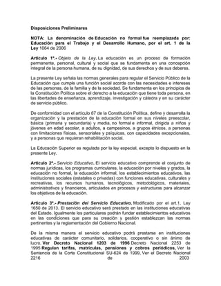 Disposiciones Preliminares 
NOTA: La denominación de Educación no formal fue reemplazada por: 
Educación para el Trabajo y el Desarrollo Humano, por el art. 1 de la 
Ley 1064 de 2006 
Artículo 1º.- Objeto de la Ley. La educación es un proceso de formación 
permanente, personal, cultural y social que se fundamenta en una concepción 
integral de la persona humana, de su dignidad, de sus derechos y de sus deberes. 
La presente Ley señala las normas generales para regular el Servicio Público de la 
Educación que cumple una función social acorde con las necesidades e intereses 
de las personas, de la familia y de la sociedad. Se fundamenta en los principios de 
la Constitución Política sobre el derecho a la educación que tiene toda persona, en 
las libertades de enseñanza, aprendizaje, investigación y cátedra y en su carácter 
de servicio público. 
De conformidad con el artículo 67 de la Constitución Política, define y desarrolla la 
organización y la prestación de la educación formal en sus niveles preescolar, 
básica (primaria y secundaria) y media, no formal e informal, dirigida a niños y 
jóvenes en edad escolar, a adultos, a campesinos, a grupos étnicos, a personas 
con limitaciones físicas, sensoriales y psíquicas, con capacidades excepcionales, 
y a personas que requieran rehabilitación social. 
La Educación Superior es regulada por la ley especial, excepto lo dispuesto en la 
presente Ley. 
Artículo 2º.- Servicio Educativo. El servicio educativo comprende el conjunto de 
normas jurídicas, los programas curriculares, la educación por niveles y grados, la 
educación no formal, la educación informal, los establecimientos educativos, las 
instituciones sociales (estatales o privadas) con funciones educativas, culturales y 
recreativas, los recursos humanos, tecnológicos, metodológicos, materiales, 
administrativos y financieros, articulados en procesos y estructuras para alcanzar 
los objetivos de la educación. 
Artículo 3º.- Prestación del Servicio Educativo. Modificado por el art.1, Ley 
1650 de 2013. El servicio educativo será prestado en las instituciones educativas 
del Estado. Igualmente los particulares podrán fundar establecimientos educativos 
en las condiciones que para su creación y gestión establezcan las normas 
pertinentes y la reglamentación del Gobierno Nacional. 
De la misma manera el servicio educativo podrá prestarse en instituciones 
educativas de carácter comunitario, solidarios, cooperativo o sin ánimo de 
lucro. Ver Decreto Nacional 1203 de 1996 Decreto Nacional 2253 de 
1995 Regulan tarifas, matrículas, pensiones y cobros periódicos, Ver la 
Sentencia de la Corte Constitucional SU-624 de 1999, Ver el Decreto Nacional 
2216 de 2003 
 