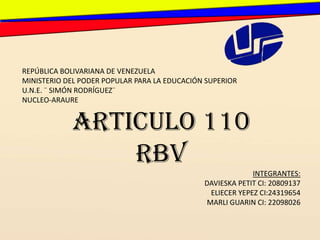 REPÚBLICA BOLIVARIANA DE VENEZUELA
MINISTERIO DEL PODER POPULAR PARA LA EDUCACIÓN SUPERIOR
U.N.E. ¨ SIMÓN RODRÍGUEZ¨
NUCLEO-ARAURE


            ARTICULO 110
                RBV
                                                           INTEGRANTES:
                                              DAVIESKA PETIT CI: 20809137
                                               ELIECER YEPEZ CI:24319654
                                              MARLI GUARIN CI: 22098026
 