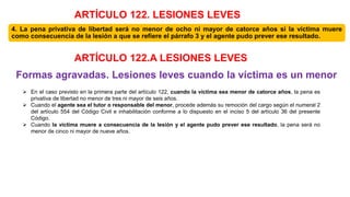 4. La pena privativa de libertad será no menor de ocho ni mayor de catorce años si la víctima muere
como consecuencia de la lesión a que se refiere el párrafo 3 y el agente pudo prever ese resultado.
Formas agravadas. Lesiones leves cuando la víctima es un menor
 En el caso previsto en la primera parte del artículo 122, cuando la víctima sea menor de catorce años, la pena es
privativa de libertad no menor de tres ni mayor de seis años.
 Cuando el agente sea el tutor o responsable del menor, procede además su remoción del cargo según el numeral 2
del artículo 554 del Código Civil e inhabilitación conforme a lo dispuesto en el inciso 5 del artículo 36 del presente
Código.
 Cuando la víctima muere a consecuencia de la lesión y el agente pudo prever ese resultado, la pena será no
menor de cinco ni mayor de nueve años.
ARTÍCULO 122. LESIONES LEVES
ARTÍCULO 122.A LESIONES LEVES
 