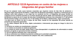 El que de cualquier modo cause lesiones corporales que requieran menos de diez días de asistencia o
descanso según prescripción facultativa, o algún tipo de afectación psicológica, cognitiva o conductual que no
califique como daño psíquico a una mujer por su condición de tal o a integrantes del grupo familiar en
cualquiera de los contextos previstos en el primer párrafo del artículo 108-B, será reprimido con pena privativa
de libertad no menor de uno ni mayor de tres años e inhabilitación conforme a los numerales 5 y 11 del artículo
36 del presente Código y los artículos 75 y 77 del Código de los Niños y Adolescentes, según corresponda.
La pena será no menor de dos ni mayor de tres años, cuando en los supuestos del primer párrafo se
presenten las siguientes agravantes:
1. Se utiliza cualquier tipo de arma, objeto contundente o instrumento que ponga en riesgo la vida de la
víctima.
2. El hecho se comete con ensañamiento o alevosía.
3. La víctima se encuentra en estado de gestación.
4. La víctima es menor de edad, adulta mayor o tiene discapacidad o si padeciera de enfermedad en estado
terminal y el agente se aprovecha de dicha condición.
5. Si en la agresión participan dos o más personas.
6. Si se contraviene una medida de protección emitida por la autoridad competente.
7. Si los actos se realizan en presencia de cualquier niña, niño o adolescente.
ARTÍCULO 122.B Agresiones en contra de las mujeres o
integrantes del grupo familiar
 