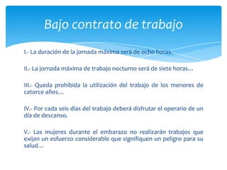 Bajo contrato de trabajo
I.- La duración de la jornada máxima será de ocho horas.
II.- La jornada máxima de trabajo nocturno será de siete horas…
III.- Queda prohibida la utilización del trabajo de los menores de
catorce años…
IV.- Por cada seis días del trabajo deberá disfrutar el operario de un
día de descanso.
V.- Las mujeres durante el embarazo no realizarán trabajos que
exijan un esfuerzo considerable que signifiquen un peligro para su
salud…

 