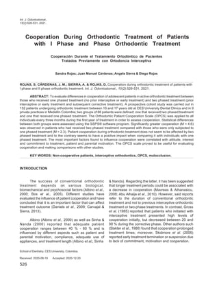 Int. J. Odontostomat.,
15(2):526-531, 2021.
Cooperation During Orthodontic Treatment of Patients
with I Phase and Phase Orthodontic Treatment
Cooperación Durante el Tratamiento Ortodóntico de Pacientes
Tratados Previamente con Ortodoncia Interceptiva
Sandra Rojas; Juan Manuel Cárdenas; Angela Sierra & Diego Rojas
ROJAS, S; CÁRDENAS, J. M.; SIERRA, A. & ROJAS, D. Cooperation during orthodontic treatment of patients with
I phase and II phase orthodontic treatment. Int. J. Odontostomat., 15(2):526-531, 2021.
ABSTRACT: To evaluate differences in cooperation of adolescent patients in active orthodontic treatment between
those who received one phased treatment (no prior interceptive or early treatment) and two phased treatment (prior
interceptive or early treatment and subsequent corrective treatment). A prospective cohort study was carried out in
132 patients undergoing orthodontic treatment between 10 and 17 years old at CES University Dental Clinics and in 9
private practices in Medellín Colombia; two groups of 66 patients were defined; one that received two phased treatment
and one that received one phased treatment. The Orthodontic Patient Cooperation Scale (OPCS) was applied to all
individuals every three months during the first year of treatment in order to assess cooperation. Statistical differences
between both groups were assessed using the SSPS® software program. Significantly greater cooperation (M = 4.6)
was observed in patients who had received two phased treatment compared with those who were only subjected to
one phased treatment (M = 2.3). Patient cooperation during orthodontic treatment does not seem to be affected by two
phased treatment and to the contrary seems to have a positive impact when comparing it with individuals with one
phased treatment. The most important factors found to influence cooperation were correlated with attitude, interest
and commitment to treatment, patient and parental motivation. The OPCS scale proved to be useful for evaluating
cooperation and making comparisons with other studies.
KEY WORDS: Non-cooperative patients, interceptive orthodontics, OPCS, malocclusion.
INTRODUCTION
The success of conventional orthodontic
treatment depends on various biological,
biomechanical and psychosocial factors (Albino et al.,
2000; Bos et al., 2005). Different studies have
evaluated the influence of patient cooperation and have
concluded that it is an important factor that can affect
treatment outcome (Daniels et al., 2009; Carvajal &
Sierra, 2013).
Albino (Albino et al., 2000) as well as Sinha &
Nanda (2000) reported that adequate patient
cooperation ranges between 40 % - 60 % and is
influenced by different aspects such as patient and
parental motivation, compliance, adequate use of
appliances, and treatment length (Albino et al.; Sinha
& Nanda). Regarding the latter, it has been suggested
that longer treatment periods could be associated with
a decrease in cooperation (Mavreas & Athanasiou,
2008; Abu Alhaija et al., 2010). However, said reports
refer to the duration of conventional orthodontic
treatment and not to previous interceptive orthodontic
treatment or two-phase treatments. In contrast, Gross
et al. (1985) reported that patients who initiated with
interceptive treatment presented high levels of
cooperation initially, but decreased between 20 and
90 % during the corrective phase. Other authors such
(Slakter et al., 1980) found that cooperation prolonged
treatment times; moreover, Skidmore et al. (2006)
reported early treatment termination or suspension due
to lack of commitment, motivation and cooperation.
School of Dentistry, CES University, Colombia.
Received: 2020-08-19 Accepted: 2020-12-20
526
 