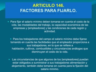 ARTICULO 146.
          FACTORES PARA FIJARLO.

 Para fijar el salario mínimo deben tomarse en cuenta el costo de la
   vida, las modalidades del trabajo, la capacidad económica de las
     empresas y {empleadores} y las condiciones de cada región y
                               actividad.

   Para los trabajadores del campo el salario mínimo debe fijarse
  tomando en cuenta las facilidades que el empleador proporciona a
                sus trabajadores, en lo que se refiere a
   habitación, cultivos, combustibles y circunstancias análogas que
                     disminuyen el costo de la vida.

 Las circunstancias de que algunos de los {empleadores} puedan
    estar obligados a suministrar a sus trabajadores alimentación y
   alojamiento, también debe tomarse en cuenta para la fijación del
                           salario mínimo.
 