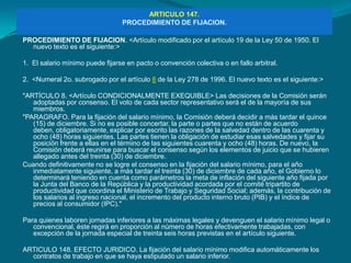 ARTICULO 147.
                                 PROCEDIMIENTO DE FIJACION.

PROCEDIMIENTO DE FIJACION. <Artículo modificado por el artículo 19 de la Ley 50 de 1950. El
  nuevo texto es el siguiente:>

1. El salario mínimo puede fijarse en pacto o convención colectiva o en fallo arbitral.

2. <Numeral 2o. subrogado por el artículo 8 de la Ley 278 de 1996. El nuevo texto es el siguiente:>

"ARTÍCULO 8. <Artículo CONDICIONALMENTE EXEQUIBLE> Las decisiones de la Comisión serán
   adoptadas por consenso. El voto de cada sector representativo será el de la mayoría de sus
   miembros.
"PARAGRAFO. Para la fijación del salario mínimo, la Comisión deberá decidir a más tardar el quince
   (15) de diciembre. Si no es posible concertar, la parte o partes que no están de acuerdo
   deben, obligatoriamente, explicar por escrito las razones de la salvedad dentro de las cuarenta y
   ocho (48) horas siguientes. Las partes tienen la obligación de estudiar esas salvedades y fijar su
   posición frente a ellas en el término de las siguientes cuarenta y ocho (48) horas. De nuevo, la
   Comisión deberá reunirse para buscar el consenso según los elementos de juicio que se hubieren
   allegado antes del treinta (30) de diciembre.
Cuando definitivamente no se logre el consenso en la fijación del salario mínimo, para el año
   inmediatamente siguiente, a más tardar el treinta (30) de diciembre de cada año, el Gobierno lo
   determinará teniendo en cuenta como parámetros la meta de inflación del siguiente año fijada por
   la Junta del Banco de la República y la productividad acordada por el comité tripartito de
   productividad que coordina el Ministerio de Trabajo y Seguridad Social; además, la contribución de
   los salarios al ingreso nacional, el incremento del producto interno bruto (PIB) y el índice de
   precios al consumidor (IPC)."

Para quienes laboren jornadas inferiores a las máximas legales y devenguen el salario mínimo legal o
   convencional, éste regirá en proporción al número de horas efectivamente trabajadas, con
   excepción de la jornada especial de treinta seis horas previstas en el artículo siguiente.

ARTICULO 148. EFECTO JURIDICO. La fijación del salario mínimo modifica automáticamente los
  contratos de trabajo en que se haya estipulado un salario inferior.
 