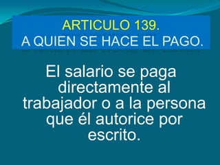 ARTICULO 139.
A QUIEN SE HACE EL PAGO.

   El salario se paga
     directamente al
trabajador o a la persona
   que él autorice por
         escrito.
 