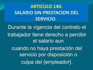 ARTICULO 140.
   SALARIO SIN PRESTACION DEL
           SERVICIO.
Durante la vigencia del contrato el
trabajador tiene derecho a percibir
           el salario aun
  cuando no haya prestación del
     servicio por disposición o
      culpa del {empleador}.
 