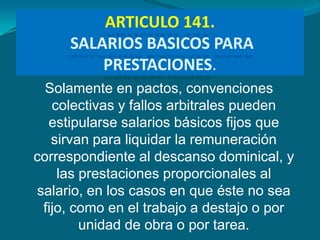 ARTICULO 141.
     SALARIOS BASICOS PARA
         PRESTACIONES.
  Solamente en pactos, convenciones
   colectivas y fallos arbitrales pueden
  estipularse salarios básicos fijos que
   sirvan para liquidar la remuneración
correspondiente al descanso dominical, y
    las prestaciones proporcionales al
salario, en los casos en que éste no sea
 fijo, como en el trabajo a destajo o por
        unidad de obra o por tarea.
 