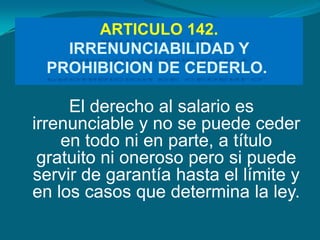 ARTICULO 142.
   IRRENUNCIABILIDAD Y
 PROHIBICION DE CEDERLO.

     El derecho al salario es
irrenunciable y no se puede ceder
    en todo ni en parte, a título
 gratuito ni oneroso pero si puede
servir de garantía hasta el límite y
en los casos que determina la ley.
 