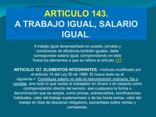 ARTICULO 143.
 A TRABAJO IGUAL, SALARIO
          IGUAL.
            A trabajo igual desempeñado en puesto, jornada y
             condiciones de eficiencia también iguales, debe
            corresponder salario igual, comprendiendo en éste
           Todos los elementos a que se refiere el artículo 127.

ARTICULO 127. ELEMENTOS INTEGRANTES. <Artículo modificado por
           el artículo 14 del Ley 50 de 1990. El nuevo texto es el
  siguiente:> Constituye salario no sólo la remuneración ordinaria, fija o
variable, sino todo lo que recibe el trabajador en dinero o en especie como
       contraprestación directa del servicio, sea cualquiera la forma o
 denominación que se adopte, como primas, sobresueldos, bonificaciones
habituales, valor del trabajo suplementario o de las horas extras, valor del
    trabajo en días de descanso obligatorio, porcentajes sobre ventas y
                                 comisiones.
 