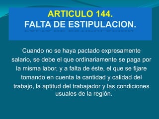 ARTICULO 144.
    FALTA DE ESTIPULACION.

     Cuando no se haya pactado expresamente
salario, se debe el que ordinariamente se paga por
  la misma labor, y a falta de éste, el que se fijare
    tomando en cuenta la cantidad y calidad del
 trabajo, la aptitud del trabajador y las condiciones
                  usuales de la región.
 