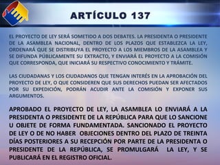 ARTÍCULO 137
EL PROYECTO DE LEY SERÁ SOMETIDO A DOS DEBATES. LA PRESIDENTA O PRESIDENTE
DE LA ASAMBLEA NACIONAL, DENTRO DE LOS PLAZOS QUE ESTABLEZCA LA LEY,
ORDENARÁ QUE SE DISTRIBUYA EL PROYECTO A LOS MIEMBROS DE LA ASAMBLEA Y
SE DIFUNDA PÚBLICAMENTE SU EXTRACTO, Y ENVIARÁ EL PROYECTO A LA COMISIÓN
QUE CORRESPONDA, QUE INICIARÁ SU RESPECTIVO CONOCIMIENTO Y TRÁMITE.
LAS CIUDADANAS Y LOS CIUDADANOS QUE TENGAN INTERÉS EN LA APROBACIÓN DEL
PROYECTO DE LEY, O QUE CONSIDEREN QUE SUS DERECHOS PUEDAN SER AFECTADOS
POR SU EXPEDICIÓN, PODRÁN ACUDIR ANTE LA COMISIÓN Y EXPONER SUS
ARGUMENTOS.
APROBADO EL PROYECTO DE LEY, LA ASAMBLEA LO ENVIARÁ A LA
PRESIDENTA O PRESIDENTE DE LA REPÚBLICA PARA QUE LO SANCIONE
U OBJETE DE FORMA FUNDAMENTADA. SANCIONADO EL PROYECTO
DE LEY O DE NO HABER OBJECIONES DENTRO DEL PLAZO DE TREINTA
DÍAS POSTERIORES A SU RECEPCIÓN POR PARTE DE LA PRESIDENTA O
PRESIDENTE DE LA REPÚBLICA, SE PROMULGARÁ LA LEY, Y SE
PUBLICARÁ EN EL REGISTRO OFICIAL.
 