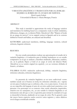 ENTRECULTURAS Número 1. ISSN: 1989-5097.   Fecha de publicación: 27-03-2009


  VARIACIÓN LINGÜÍSTICA Y TRADUCCIÓN PARA EL DOBLAJE:
      MUJERES AL BORDE DE UN ATAQUE DE NERVIOS.
                        María Lomeña Galiano
          Universidad de Rennes 2 –Haute Bretagne, Francia


ABSTRACT

        This study is intended to approximate the study of language variation
and translation for dubbing based on a comparative study in which similarities,
differences, changes, etc. in director Pedro Almodovar’s film “Mujeres al borde
de un ataque de nervios”, in its original version in Spanish and in its versions
dubbed in French and Italian, are analysed and described.

KEYWORDS: audiovisual translation, dubbing, language variation, cultural
referents, linguistic referents.


RESUMEN

        En este estudio pretendemos realizar una aproximación al estudio de la
variación lingüística y la traducción para el doblaje basándonos en un estudio
comparativo en el que se analizan y describen similitudes, diferencias, cambios,
etc. en la película Mujeres al borde de un ataque de nervios del director Pedro
Almodóvar en su versión original (en español) y en sus versiones dobladas al
francés y al italiano.

PALABRAS CLAVE: traducción audiovisual, doblaje, variación lingüística,
referentes culturales, referentes lingüísticos.


         La presencia de variación lingüística en un texto audiovisual –como
también sucede con el humor, la ironía, los referentes culturales, etc.– supone
un reto para el traductor que se enfrenta a ella, y no es para menos. A través de
un uso especifico del lenguaje el autor de un texto audiovisual caracteriza y nos
presenta a los personajes en su contexto: clase social, educación, inquietudes,
relación con sus semejantes, etc., en este sentido la variación lingüística es un
instrumento más del que se sirve el guionista para retratar la sociedad en la que
se desarrolla la historia, añadiendo así un toque de color. Por lo general y para
dar mayor fuerza expresiva suelen convivir varios registros y varios dialectos
con la lengua considerada estándar.
                                      275
 