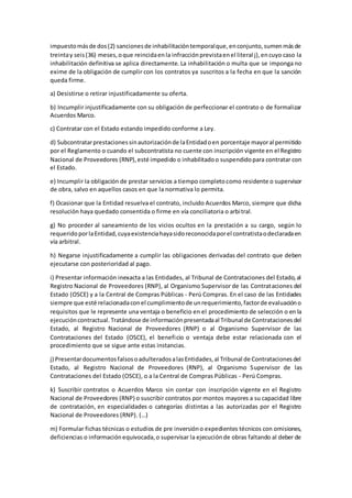 impuestomásde dos(2) sancionesde inhabilitacióntemporalque,enconjunto,sumenmásde
treintay seis(36) meses,oque reincidaenla infracciónprevistaenel literal j),encuyo caso la
inhabilitación definitiva se aplica directamente. La inhabilitación o multa que se imponga no
exime de la obligación de cumplir con los contratos ya suscritos a la fecha en que la sanción
queda firme.
a) Desistirse o retirar injustificadamente su oferta.
b) Incumplir injustificadamente con su obligación de perfeccionar el contrato o de formalizar
Acuerdos Marco.
c) Contratar con el Estado estando impedido conforme a Ley.
d) Subcontratarprestacionessinautorizaciónde laEntidadoen porcentaje mayoral permitido
por el Reglamento o cuando el subcontratista no cuente con inscripción vigente en el Registro
Nacional de Proveedores (RNP),esté impedido o inhabilitadoo suspendidopara contratar con
el Estado.
e) Incumplir la obligación de prestar servicios a tiempo completocomo residente o supervisor
de obra, salvo en aquellos casos en que la normativa lo permita.
f) Ocasionar que la Entidad resuelva el contrato, incluido Acuerdos Marco, siempre que dicha
resolución haya quedado consentida o firme en vía conciliatoria o arbitral.
g) No proceder al saneamiento de los vicios ocultos en la prestación a su cargo, según lo
requeridoporlaEntidad,cuyaexistenciahayasidoreconocidaporel contratistaodeclaradaen
vía arbitral.
h) Negarse injustificadamente a cumplir las obligaciones derivadas del contrato que deben
ejecutarse con posterioridad al pago.
i) Presentar información inexacta a las Entidades, al Tribunal de Contrataciones del Estado,al
Registro Nacional de Proveedores (RNP), al Organismo Supervisor de las Contrataciones del
Estado (OSCE) y a la Central de Compras Públicas - Perú Compras. En el caso de las Entidades
siempre que esté relacionadaconel cumplimientode unrequerimiento,factorde evaluacióno
requisitos que le represente una ventaja o beneficio en el procedimiento de selección o en la
ejecucióncontractual.Tratándose de informaciónpresentadaal Tribunal de Contratacionesdel
Estado, al Registro Nacional de Proveedores (RNP) o al Organismo Supervisor de las
Contrataciones del Estado (OSCE), el beneficio o ventaja debe estar relacionada con el
procedimiento que se sigue ante estas instancias.
j) PresentardocumentosfalsosoadulteradosalasEntidades,al Tribunal de Contratacionesdel
Estado, al Registro Nacional de Proveedores (RNP), al Organismo Supervisor de las
Contrataciones del Estado (OSCE), o a la Central de Compras Públicas - Perú Compras.
k) Suscribir contratos o Acuerdos Marco sin contar con inscripción vigente en el Registro
Nacional de Proveedores (RNP) o suscribir contratos por montos mayores a su capacidad libre
de contratación, en especialidades o categorías distintas a las autorizadas por el Registro
Nacional de Proveedores (RNP). (…)
m) Formular fichas técnicas o estudios de pre inversióno expedientes técnicos con omisiones,
deficiencias o informaciónequivocada,o supervisar la ejecuciónde obras faltando al deber de
 