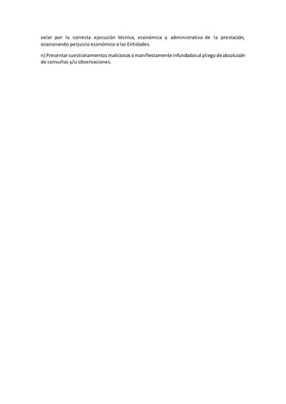 velar por la correcta ejecución técnica, económica y administrativa de la prestación,
ocasionando perjuicio económico a las Entidades.
n) Presentarcuestionamientos maliciososomanifiestamenteinfundadosal pliegodeabsolución
de consultas y/u observaciones.
 