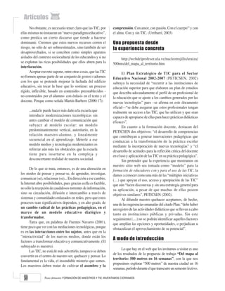 RAISA URRIBARRÍ: FORMACIÓN DE MAESTROS Y TIC: INVENTAMOS O ERRAMOS
80
No obstante, es necesario tener claro que las TIC, por
ellas mismas no instauran un “nuevo paradigma educativo”,
como predica un cierto discurso que tiende a hacerse
dominante. Creemos que estos nuevos recursos corren el
riesgo, no sólo de ser sobreestimados, sino también de ser
desaprovechados, si se conciben como simples aparatos
aislados del contexto sociocultural de los educandos y si no
se explotan las ricas posibilidades que ellos abren para la
interlocución.
Aceptar ese reto supone, entre otras cosas, que lasTIC
no formen apenas parte de un conjunto de gestos o adornos
con los que se pretende mejorar la fachada del edificio
educativo, sin tocar la base que lo sostiene: un proceso
rígido, inflexible, basado en contenidos preestablecidos -
no construidos por el alumno- con énfasis en el texto y el
docente. Porque como señala Martín-Barbero (2000:17):
...nada le puede hacer más daño a la escuela que
introducir modernizaciones tecnológicas sin
antes cambiar el modelo de comunicación que
subyace al modelo escolar: un modelo
predominantemente vertical, autoritario, en la
relación maestro-alumno, y linealmente
secuencial en el aprendizaje. Meterle a ese
modelo medios y tecnologías modernizantes es
reforzar aún más los obstáculos que la escuela
tiene para insertarse en la compleja y
desconcertante realidad de nuestra sociedad.
De lo que se trata, entonces, es de una alteración en
los modos de pensar y pensar-se, de aprender, investigar,
comunicar (se), relacionar (se)... En dirección a ese cambio,
la Internet abre posibilidades, pues gracias a ella es factible,
no sólo la recepción de caudalosos torrentes de información,
sino su circulación, difusión e intercambio a través de
sistemas y comunidades enlazados en redes, pero que estos
procesos sean significativos dependen, y en alto grado, de
un cambio radical de las prácticas pedagógicas, en el
marco de un modelo educativo dialógico y
transformador.
Tarea que, en palabras de Fuentes Navarro (2001),
tiene poco que ver con las mediaciones tecnológicas, porque
es en las interacciones entre los sujetos, antes que en la
“interactividad” de los nuevos medios, donde están los
factores a transformar educativa y comunicativamente. (El
subrayado es nuestro).
Las TIC, no está de más advertirlo, tampoco se deben
convertir en el centro de nuestro ser, quehacer y pensar. Lo
fundamental es la vida, el insondable misterio que somos.
Los maestros deben tratar de cultivar el asombro y la
comprensión. Con amor, con pasión. Con el cuerpo13
y con
el alma. Con y sin TIC. (Urribarrí, 2003)
Una propuesta desde
la experiencia concreta
http://webdelprofesor.ula.ve/nucleotrujillo/uraiza/
500mts/del_mapa_al_territorio.htm
El Plan Estratégico de TIC para el Sector
Educativo Nacional 2002-2007 (PETICSEN, 2002)
subraya la necesidad de “recurrir a las instituciones de
educación superior para que elaboren un plan de estudios
que describa adecuadamente el perfil de un profesional de
la educación que se ajuste a los cambios generados por las
nuevas tecnologías” pues –se afirma en este documento
oficial––“se debe asegurar que estos profesionales tengan
realmente un acceso a las TIC, que las utilicen y que sean
capaces de apropiarse de ellas para hacer prácticas didácticas
eficaces”.
En cuanto a la formación docente, destacan del
PETICSEN dos objetivos: “el desarrollo de competencias
que contribuyan a generar innovaciones pedagógicas que
conduzcan a la transformación de la práctica escolar
mediante la incorporación de nuevas tecnologías” y “el
desarrollo de actitudes para la reflexión critica del docente
en el uso y aplicación de lasTIC en su práctica pedagógica”.
Sin pretender que la experiencia que mostramos en
nuestro sitio web sea tomada como “modelo” para la
formación de educadores con y para el uso de las TIC, la
damos a conocer como una más de las “múltiples iniciativas
(…) que apoyan el uso, acceso y apropiación de las TIC”
que aún “lucen disconexas y sin una estrategia general para
su aplicación, a pesar de que muchas de ellas poseen
objetivos similares”. PETICSEN (2002).
Al difundir nuestro quehacer aceptamos, de hecho,
unadelassugerenciasemanadasdelcitadoPlan:“debehaber
un registro de las actividades didácticas que se lleven a cabo
tanto en instituciones públicas y privadas. Sin este
seguimiento (…) no se podrán identificar aquellos factores
que amplían las opciones y oportunidades, o perjudican u
obstaculizan el aprovechamiento de su potencial”.
A modo de introducción
Lo que hay en el web que les invitamos a visitar es uno
de los resultados de la propuesta de trabajo “Del mapa al
territorio: 500 metros en 16 semanas”, con la que nos
propusimos explorar “500 metros” de nuestra ciudad en 16
semanas,períododuranteelquetranscurreunsemestrelectivo.
 