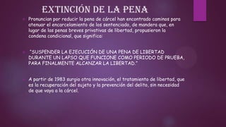 Extinción de la pena


Pronuncian por reducir la pena de cárcel han encontrado caminos para
atenuar el encarcelamiento de los sentenciado, de mandera que, en
lugar de las penas breves privativas de libertad, propusieron la
condena condicional, que significa:



“SUSPENDER LA EJECUCIÓN DE UNA PENA DE LIBERTAD
DURANTE UN LAPSO QUE FUNCIONE COMO PERIODO DE PRUEBA,
PARA FINALMENTE ALCANZAR LA LIBERTAD.”



A partir de 1983 surgio otra innovación, el tratamiento de libertad, que
es la recuperación del sujeto y la prevención del delito, sin necesidad
de que vaya a la cárcel.

 