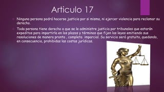 Articulo 17


Ninguna persona podrá hacerse justicia por si misma, ni ejercer violencia para reclamar su
derecho.



Toda persona tiene derecho a que se le administre justicia por tribunales que estarán
expeditos para impartirla en los plazos y términos que fijen las leyes emitiendo sus
resoluciones de manera pronta , completa imparcial. Su servicio será gratuito, quedando,
en consecuencia, prohibidas las costas jurídicas.

 
