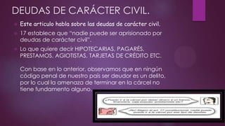 DEUDAS DE CARÁCTER CIVIL.


Este articulo habla sobre las deudas de carácter civil.



17 establece que “nadie puede ser aprisionado por
deudas de carácter civil”.



Lo que quiere decir HIPOTECARIAS, PAGARÉS,
PRESTAMOS, AGIOTISTAS, TARJETAS DE CRÉDITO ETC.
Con base en lo anterior, observamos que en ningún
código penal de nuestro país ser deudor es un delito,
por lo cual la amenaza de terminar en la cárcel no
tiene fundamento alguno.

 