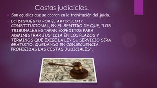 Costas judiciales.


Son aquellas que se cobran en la tramitación del juicio.



LO DISPUESTO POR EL ARTICULO 17
CONSTITUCIONAL, EN EL SENTIDO DE QUE, "LOS
TRIBUNALES ESTARAN EXPEDITOS PARA
ADMINISTRAR JUSTICIA EN LOS PLAZOS Y
TERMINOS QUE EXIGE LA LEY SU SERVICIO SERA
GRATUITO, QUEDANDO EN CONSECUENCIA.
PROHIBIDAS LAS COSTAS JUDICIALES",

 